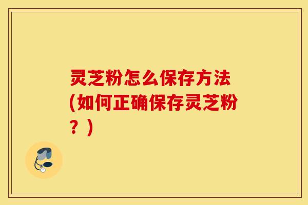 灵芝粉怎么保存方法 (如何正确保存灵芝粉？)