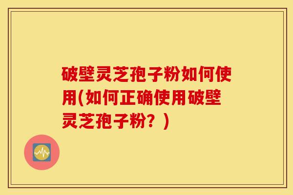 破壁灵芝孢子粉如何使用(如何正确使用破壁灵芝孢子粉？)