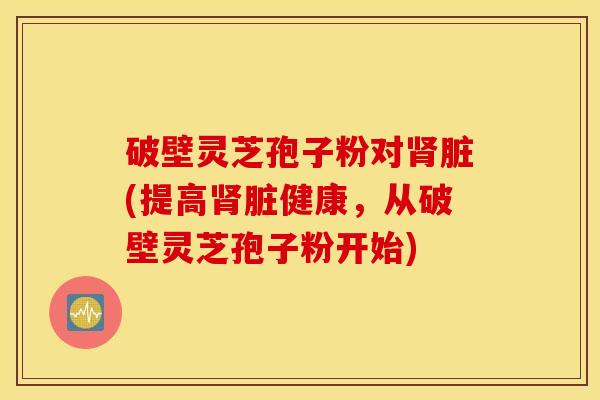 破壁灵芝孢子粉对肾脏(提高肾脏健康，从破壁灵芝孢子粉开始)