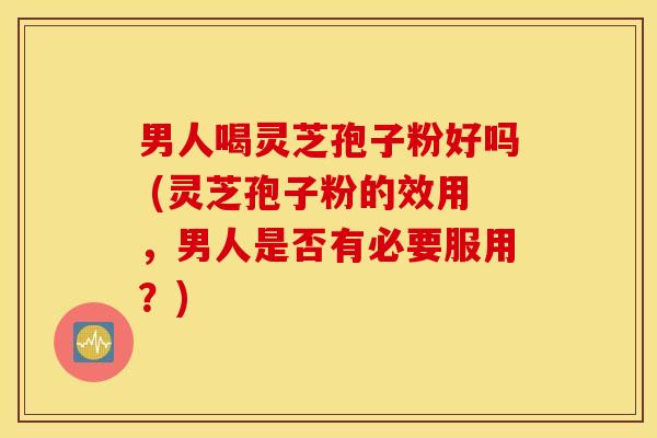 男人喝灵芝孢子粉好吗 (灵芝孢子粉的效用，男人是否有必要服用？)
