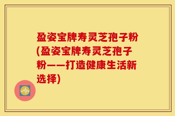 盈姿宝牌寿灵芝孢子粉(盈姿宝牌寿灵芝孢子粉——打造健康生活新选择)