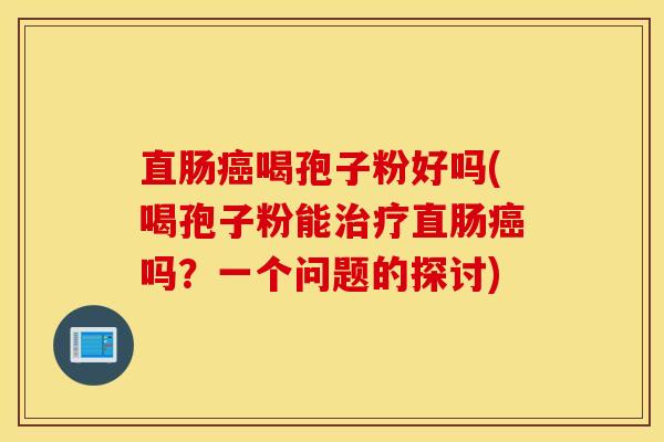 直肠癌喝孢子粉好吗(喝孢子粉能治疗直肠癌吗？一个问题的探讨)