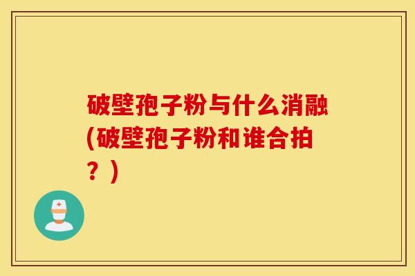 破壁孢子粉与什么消融(破壁孢子粉和谁合拍？)