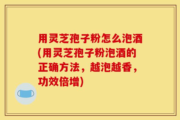 用灵芝孢子粉怎么泡酒(用灵芝孢子粉泡酒的正确方法，越泡越香，功效倍增)