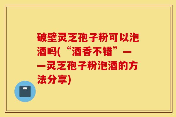 破壁灵芝孢子粉可以泡酒吗(“酒香不错”——灵芝孢子粉泡酒的方法分享)