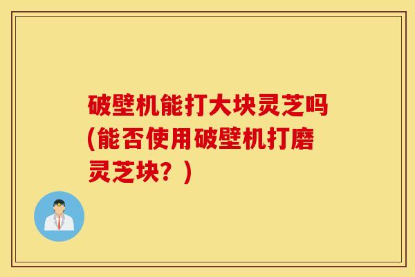 破壁机能打大块灵芝吗(能否使用破壁机打磨灵芝块？)