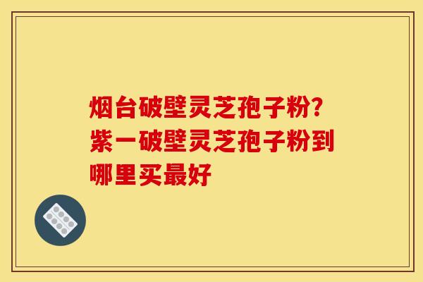 烟台破壁灵芝孢子粉？紫一破壁灵芝孢子粉到哪里买最好