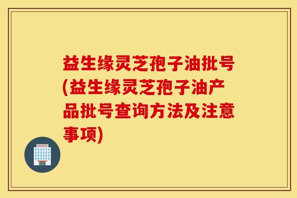 益生缘灵芝孢子油批号(益生缘灵芝孢子油产品批号查询方法及注意事项)