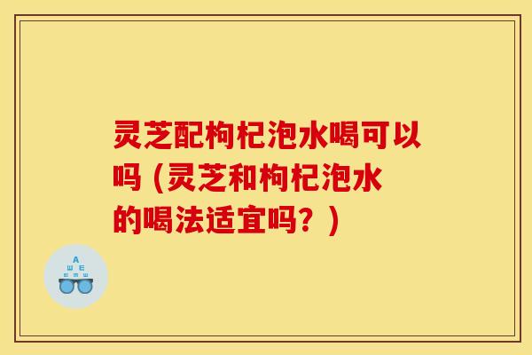 灵芝配枸杞泡水喝可以吗 (灵芝和枸杞泡水的喝法适宜吗？)