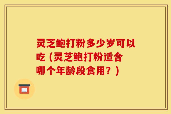 灵芝鲍打粉多少岁可以吃 (灵芝鲍打粉适合哪个年龄段食用？)
