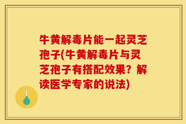 牛黄解毒片能一起灵芝孢子(牛黄解毒片与灵芝孢子有搭配效果？解读医学专家的说法)