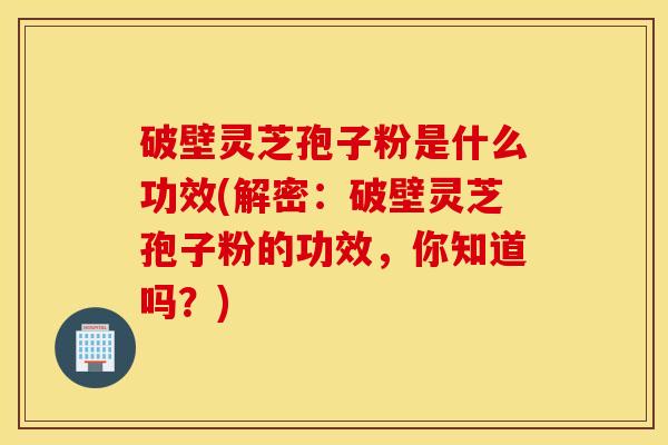 破壁灵芝孢子粉是什么功效(解密：破壁灵芝孢子粉的功效，你知道吗？)