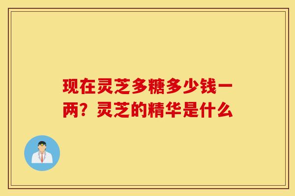 现在灵芝多糖多少钱一两？灵芝的精华是什么