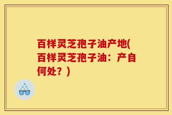百样灵芝孢子油产地(百样灵芝孢子油：产自何处？)