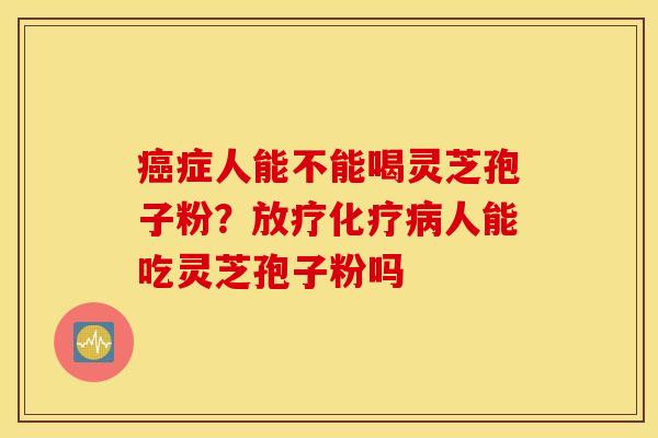 癌症人能不能喝灵芝孢子粉？放疗化疗病人能吃灵芝孢子粉吗