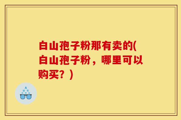 白山孢子粉那有卖的(白山孢子粉，哪里可以购买？)