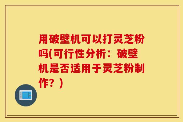 用破壁机可以打灵芝粉吗(可行性分析：破壁机是否适用于灵芝粉制作？)