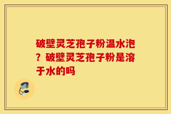破壁灵芝孢子粉温水泡？破壁灵芝孢子粉是溶于水的吗