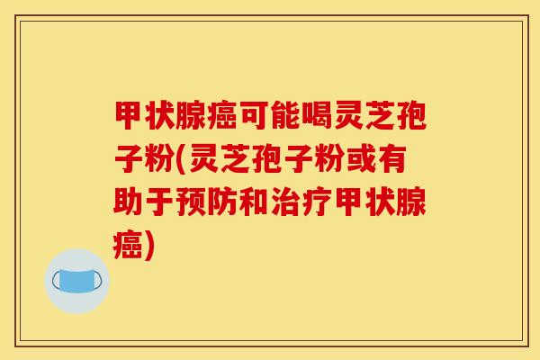 甲状腺癌可能喝灵芝孢子粉(灵芝孢子粉或有助于预防和治疗甲状腺癌)