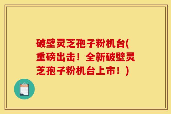 破壁灵芝孢子粉机台(重磅出击！全新破壁灵芝孢子粉机台上市！)