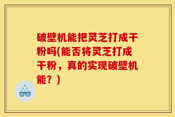 破壁机能把灵芝打成干粉吗(能否将灵芝打成干粉，真的实现破壁机能？)