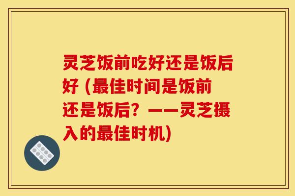灵芝饭前吃好还是饭后好 (最佳时间是饭前还是饭后？——灵芝摄入的最佳时机)
