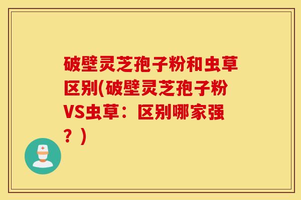 破壁灵芝孢子粉和虫草区别(破壁灵芝孢子粉VS虫草：区别哪家强？)