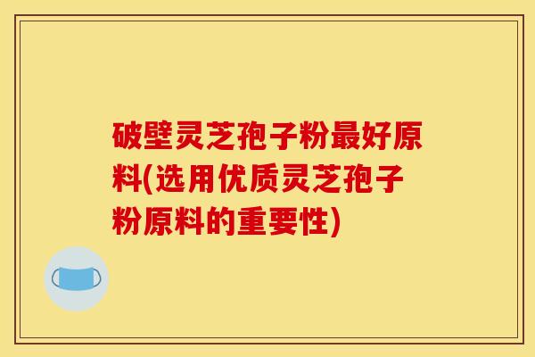 破壁灵芝孢子粉最好原料(选用优质灵芝孢子粉原料的重要性)