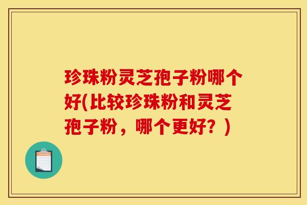 珍珠粉灵芝孢子粉哪个好(比较珍珠粉和灵芝孢子粉，哪个更好？)