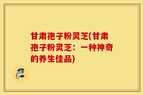 甘肃孢子粉灵芝(甘肃孢子粉灵芝：一种神奇的养生佳品)