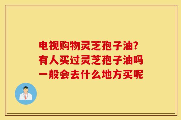 电视购物灵芝孢子油？有人买过灵芝孢子油吗一般会去什么地方买呢