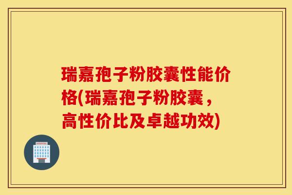 瑞嘉孢子粉胶囊性能价格(瑞嘉孢子粉胶囊，高性价比及卓越功效)