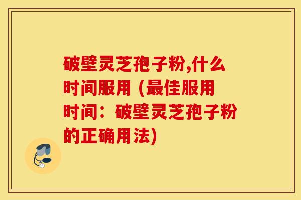 破壁灵芝孢子粉,什么时间服用 (最佳服用时间：破壁灵芝孢子粉的正确用法)