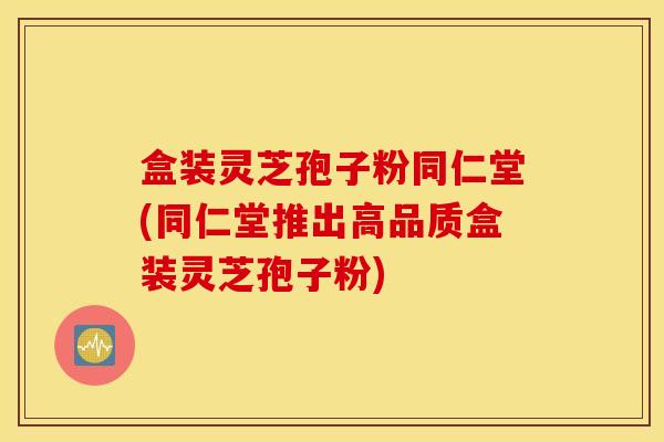 盒装灵芝孢子粉同仁堂(同仁堂推出高品质盒装灵芝孢子粉)