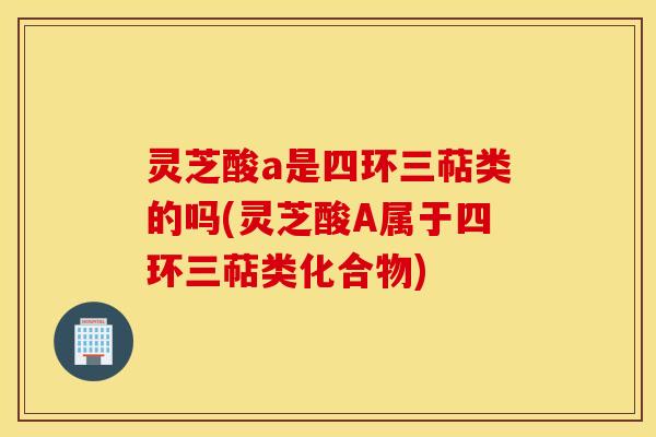 灵芝酸a是四环三萜类的吗(灵芝酸A属于四环三萜类化合物)