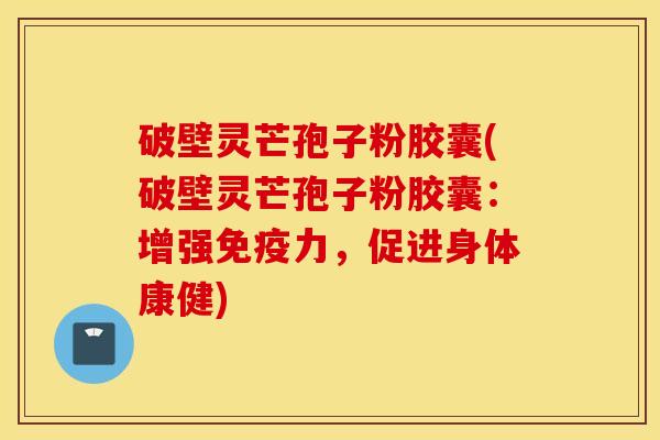 破壁灵芒孢子粉胶囊(破壁灵芒孢子粉胶囊：增强免疫力，促进身体康健)