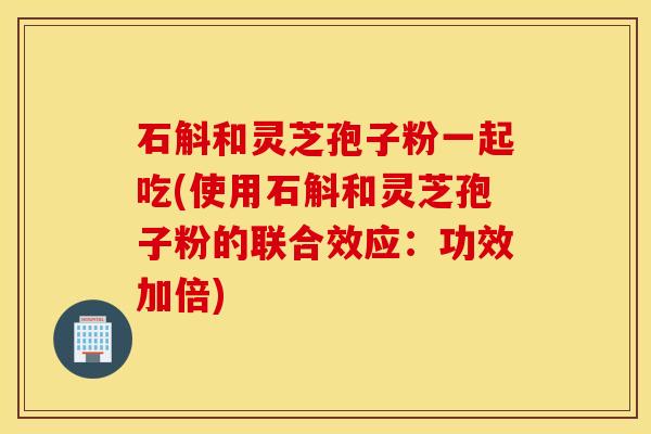 石斛和灵芝孢子粉一起吃(使用石斛和灵芝孢子粉的联合效应：功效加倍)