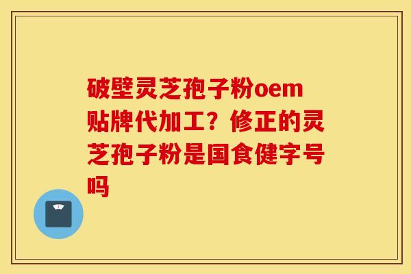 破壁灵芝孢子粉oem贴牌代加工？修正的灵芝孢子粉是国食健字号吗