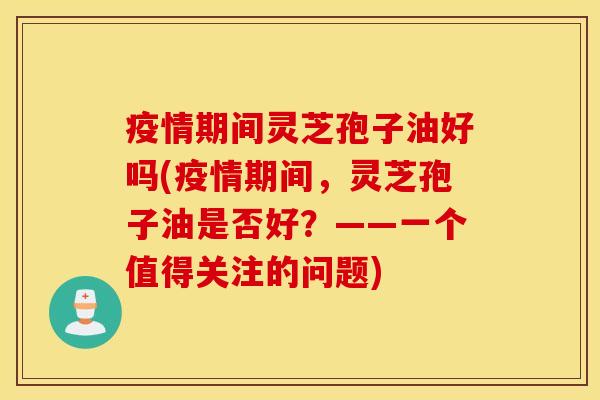 疫情期间灵芝孢子油好吗(疫情期间，灵芝孢子油是否好？——一个值得关注的问题)