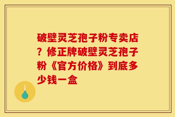 破壁灵芝孢子粉专卖店？修正牌破壁灵芝孢子粉《官方价格》到底多少钱一盒