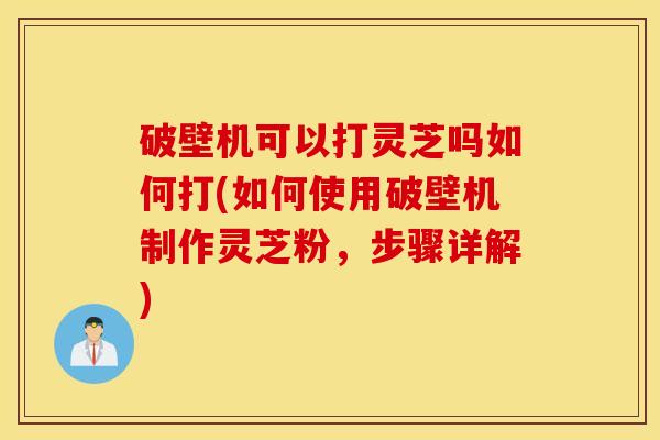 破壁机可以打灵芝吗如何打(如何使用破壁机制作灵芝粉，步骤详解)