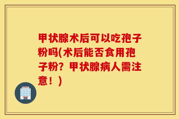 甲状腺术后可以吃孢子粉吗(术后能否食用孢子粉？甲状腺病人需注意！)