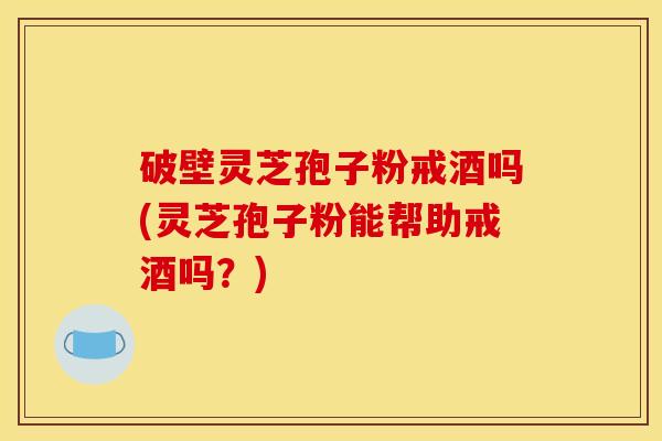 破壁灵芝孢子粉戒酒吗(灵芝孢子粉能帮助戒酒吗？)