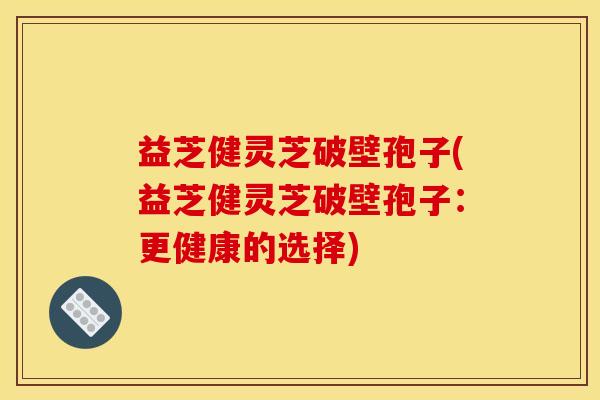 益芝健灵芝破壁孢子(益芝健灵芝破壁孢子：更健康的选择)