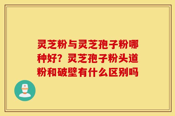 灵芝粉与灵芝孢子粉哪种好？灵芝孢子粉头道粉和破壁有什么区别吗
