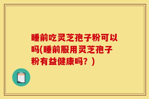 睡前吃灵芝孢子粉可以吗(睡前服用灵芝孢子粉有益健康吗？)