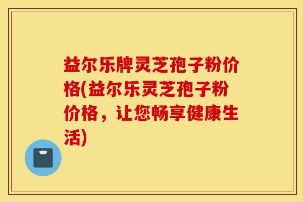 益尔乐牌灵芝孢子粉价格(益尔乐灵芝孢子粉价格，让您畅享健康生活)