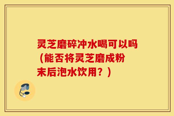 灵芝磨碎冲水喝可以吗 (能否将灵芝磨成粉末后泡水饮用？)
