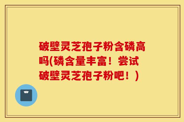 破壁灵芝孢子粉含磷高吗(磷含量丰富！尝试破壁灵芝孢子粉吧！)