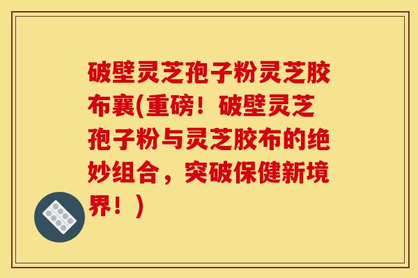 破壁灵芝孢子粉灵芝胶布襄(重磅！破壁灵芝孢子粉与灵芝胶布的绝妙组合，突破保健新境界！)